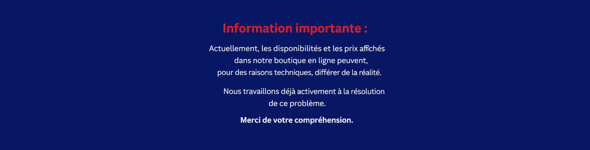 Information importante : Actuellement, les disponibilités et les prix affichés dans notre boutique en ligne peuvent, pour des raisons techniques, différer de la réalité.Nous travaillons déjà activement à la résolution de ce problème. Merci de votre compréhension.
